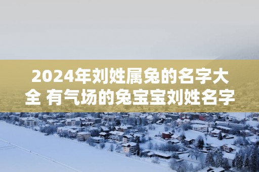 2025年刘姓属兔的名字大全 有气场的兔宝宝刘姓名字
