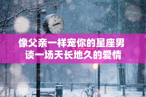 像父亲一样宠你的星座男 谈一场天长地久的爱情