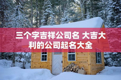 三个字吉祥公司名 大吉大利的公司起名大全