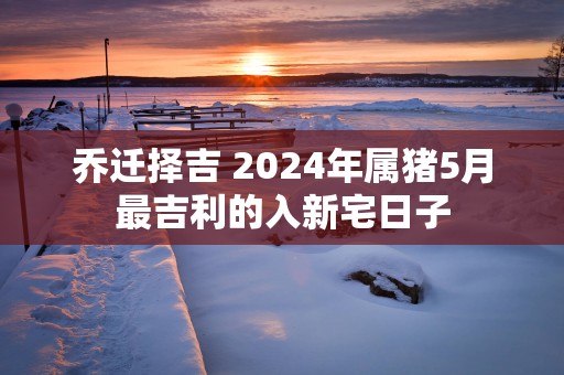 乔迁择吉 2025年属猪5月最吉利的入新宅日子