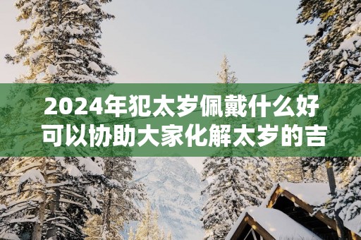 2025年犯太岁佩戴什么好 可以协助大家化解太岁的吉祥物