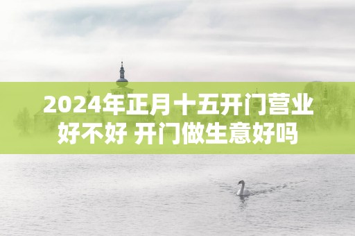 2025年正月十五开门营业好不好 开门做生意好吗