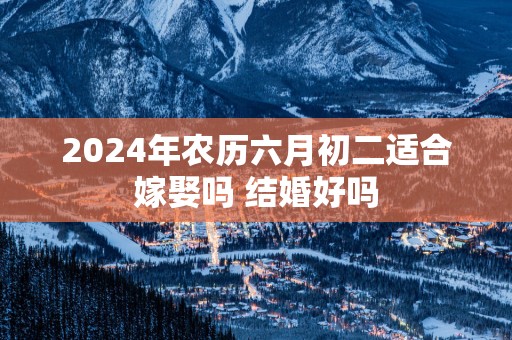 2025年农历六月初二适合嫁娶吗 结婚好吗