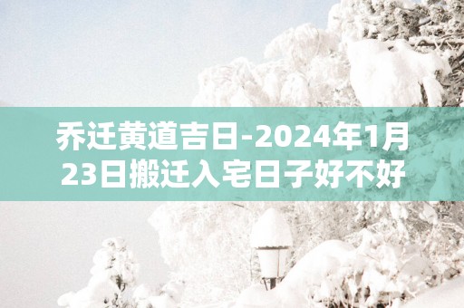 乔迁黄道吉日-2025年1月23日搬迁入宅日子好不好