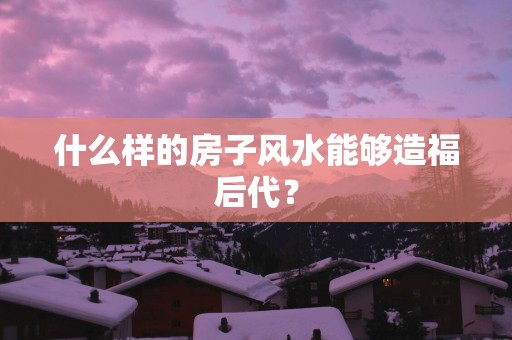 什么样的房子风水能够造福后代？