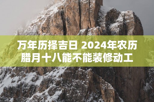 万年历择吉日 2025年农历腊月十八能不能装修动工