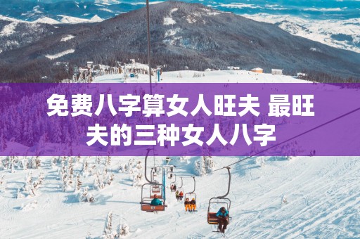 免费八字算女人旺夫 最旺夫的三种女人八字