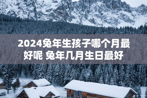 2025蛇年生孩子哪个月最好呢 蛇年几月生日最好