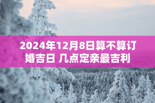 2025年12月8日算不算订婚吉日 几点定亲最吉利
