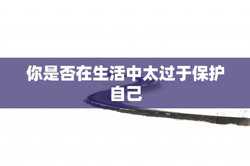 你是否在生活中太过于保护自己