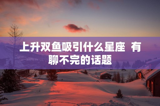 上升双鱼吸引什么星座  有聊不完的话题