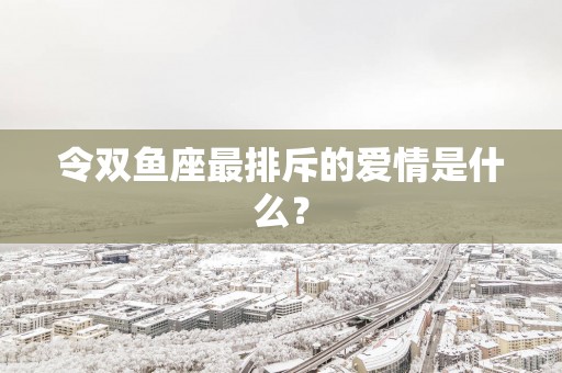 令双鱼座最排斥的爱情是什么？