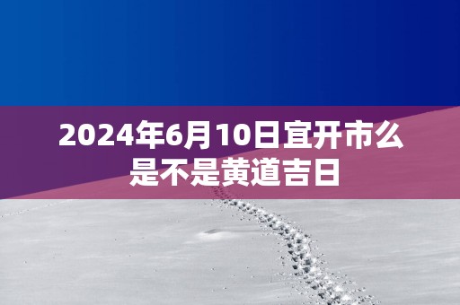 2025年6月10日宜开市么 是不是黄道吉日