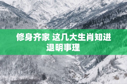 修身齐家 这几大生肖知进退明事理