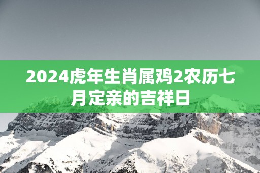 2024虎年生肖属鸡2农历七月定亲的吉祥日