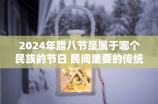 2024年腊八节是属于哪个民族的节日 民间重要的传统节日