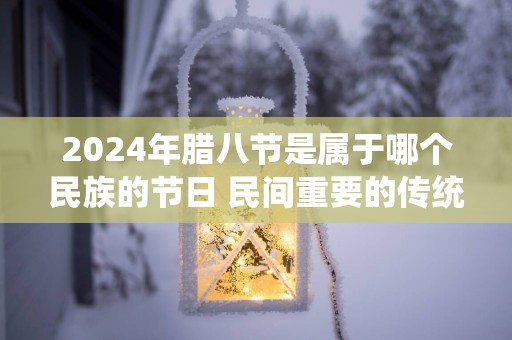 2025年腊八节是属于哪个民族的节日 民间重要的传统节日