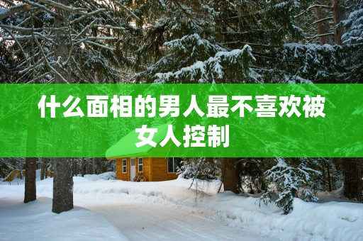 什么面相的男人最不喜欢被女人控制