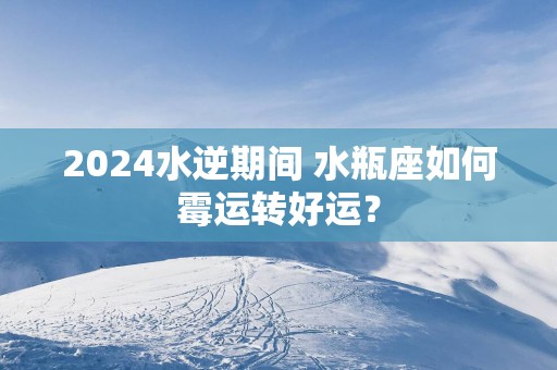 2024水逆期间 水瓶座如何霉运转好运？