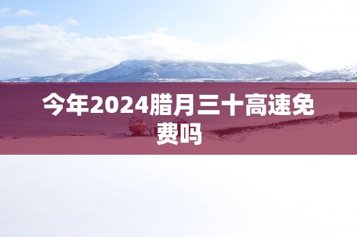 今年2024腊月三十高速免费吗