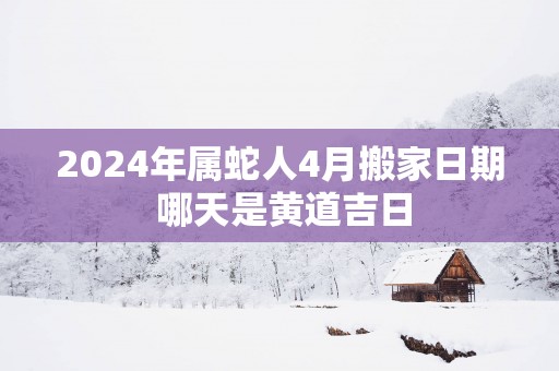 2024年属蛇人4月搬家日期 哪天是黄道吉日