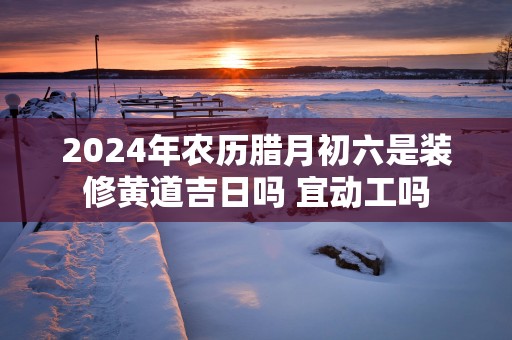 2025年农历腊月初六是装修黄道吉日吗 宜动工吗