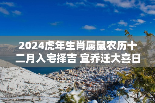 2024虎年生肖属鼠农历十二月入宅择吉 宜乔迁大喜日