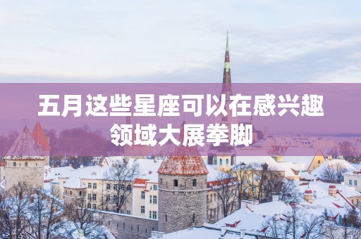 五月这些星座可以在感兴趣领域大展拳脚