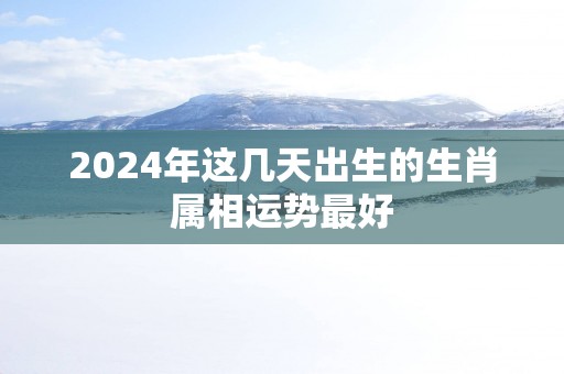 2025年这几天出生的生肖属相运势最好