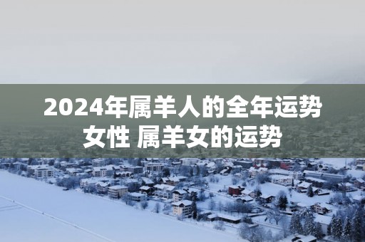 2025年属羊人的全年运势女性 属羊女的运势