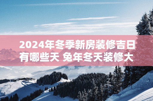 2025年冬季新房装修吉日有哪些天 蛇年冬天装修大吉之日查询