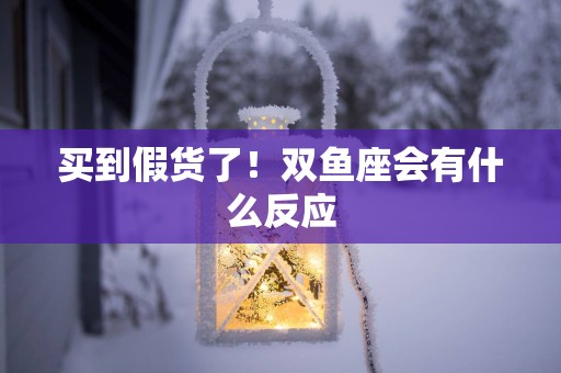 买到假货了！双鱼座会有什么反应