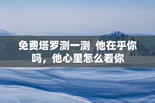 免费塔罗测一测  他在乎你吗，他心里怎么看你