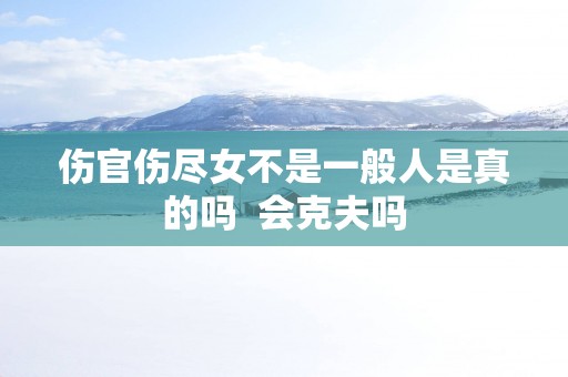 伤官伤尽女不是一般人是真的吗  会克夫吗