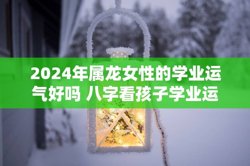 2025年属龙女性的学业运气好吗 八字看孩子学业运势好坏