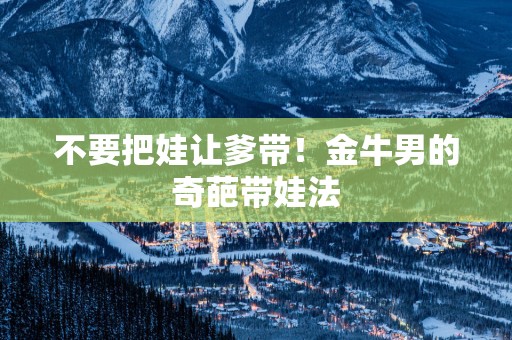 不要把娃让爹带！金牛男的奇葩带娃法