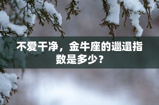 不爱干净，金牛座的邋遢指数是多少？