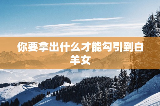 你要拿出什么才能勾引到白羊女 你要拿出什么才能勾引到白羊女