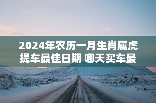 2025年农历一月生肖属虎提车最佳日期 哪天买车最好