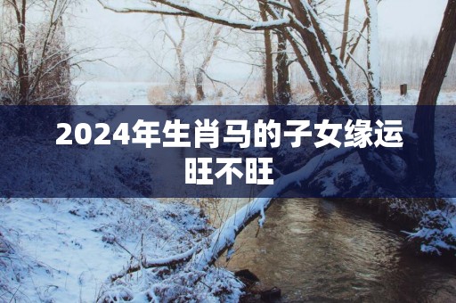 2025年生肖马的子女缘运旺不旺
