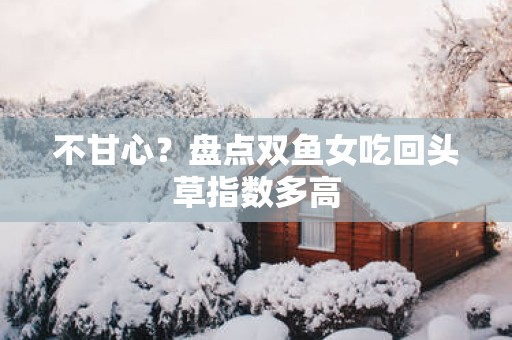 不甘心？盘点双鱼女吃回头草指数多高