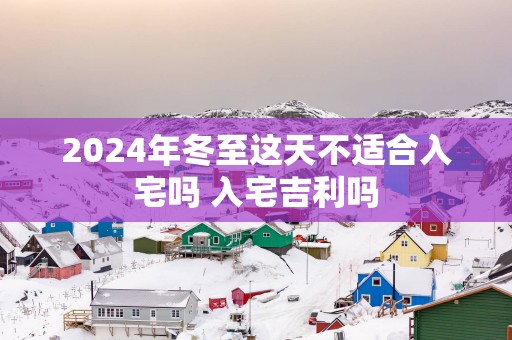 2025年冬至这天不适合入宅吗 入宅吉利吗