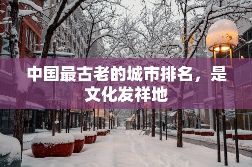 中国最古老的城市排名，是文化发祥地