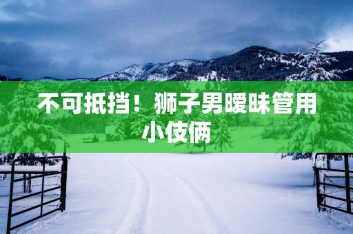 不可抵挡！狮子男暧昧管用小伎俩