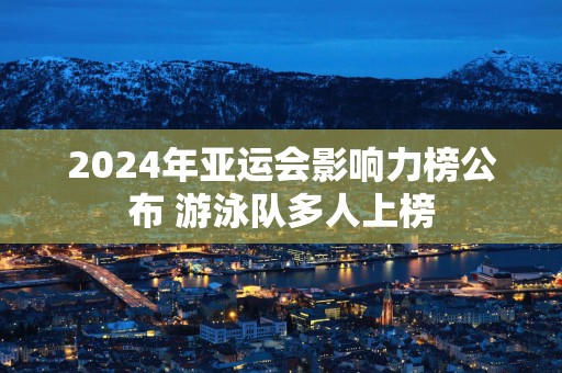 2025年亚运会影响力榜公布 游泳队多人上榜