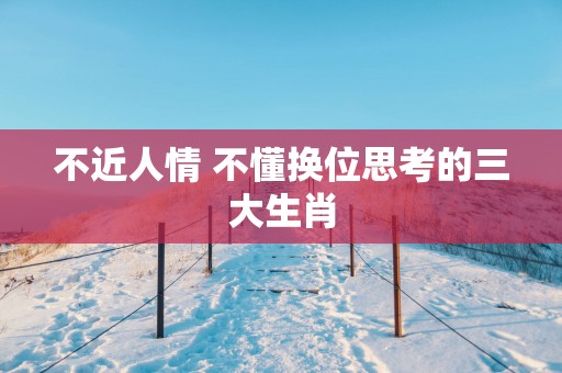 不近人情 不懂换位思考的三大生肖
