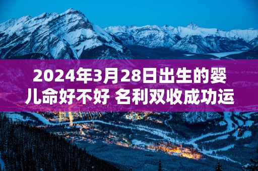 2025年3月28日出生的婴儿命好不好 名利双收成功运强