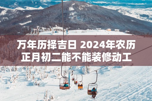 万年历择吉日 2025年农历正月初二能不能装修动工