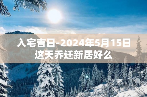 入宅吉日-2025年5月15日这天乔迁新居好么