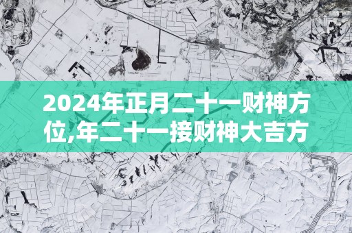 2025年正月二十一财神方位,年二十一接财神大吉方位